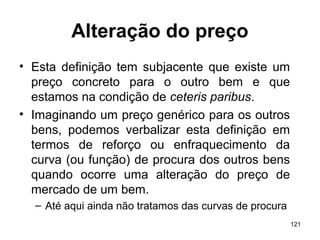 121
Alteração do preço
• Esta definição tem subjacente que existe um
preço concreto para o outro bem e que
estamos na condição de ceteris paribus.
• Imaginando um preço genérico para os outros
bens, podemos verbalizar esta definição em
termos de reforço ou enfraquecimento da
curva (ou função) de procura dos outros bens
quando ocorre uma alteração do preço de
mercado de um bem.
– Até aqui ainda não tratamos das curvas de procura
 