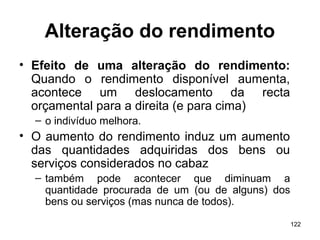 122
Alteração do rendimento
• Efeito de uma alteração do rendimento:
Quando o rendimento disponível aumenta,
acontece um deslocamento da recta
orçamental para a direita (e para cima)
– o indivíduo melhora.
• O aumento do rendimento induz um aumento
das quantidades adquiridas dos bens ou
serviços considerados no cabaz
– também pode acontecer que diminuam a
quantidade procurada de um (ou de alguns) dos
bens ou serviços (mas nunca de todos).
 