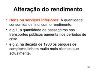 125
Alteração do rendimento
• Bens ou serviços inferiores: A quantidade
consumida diminui com o rendimento.
• e.g.1, a quantidade de passageiros nos
transportes públicos aumenta nos períodos de
crise.
• e.g.2, na década de 1980 os parques de
campismo tinham muito mais clientes que
actualmente.
 