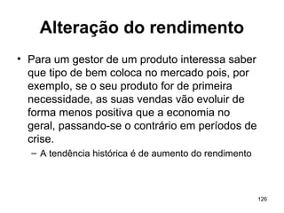 126
Alteração do rendimento
• Para um gestor de um produto interessa saber
que tipo de bem coloca no mercado pois, por
exemplo, se o seu produto for de primeira
necessidade, as suas vendas vão evoluir de
forma menos positiva que a economia no
geral, passando-se o contrário em períodos de
crise.
– A tendência histórica é de aumento do rendimento
 
