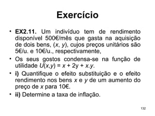 132
Exercício
• EX2.11. Um indivíduo tem de rendimento
disponível 500€/mês que gasta na aquisição
de dois bens, (x, y), cujos preços unitários são
5€/u. e 10€/u., respectivamente,
• Os seus gostos condensa-se na função de
utilidade U(x,y) = x + 2y + x.y.
• i) Quantifique o efeito substituição e o efeito
rendimento nos bens x e y de um aumento do
preço de x para 10€.
• ii) Determine a taxa de inflação.
 