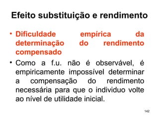 142
Efeito substituição e rendimento
• Dificuldade empírica da
determinação do rendimento
compensado
• Como a f.u. não é observável, é
empiricamente impossível determinar
a compensação do rendimento
necessária para que o individuo volte
ao nível de utilidade inicial.
 