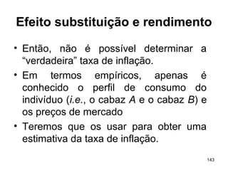 143
Efeito substituição e rendimento
• Então, não é possível determinar a
“verdadeira” taxa de inflação.
• Em termos empíricos, apenas é
conhecido o perfil de consumo do
indivíduo (i.e., o cabaz A e o cabaz B) e
os preços de mercado
• Teremos que os usar para obter uma
estimativa da taxa de inflação.
 
