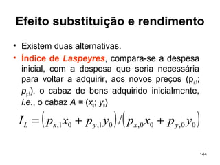 144
Efeito substituição e rendimento
• Existem duas alternativas.
• Índice de Laspeyres, compara-se a despesa
inicial, com a despesa que seria necessária
para voltar a adquirir, aos novos preços (px,1;
py,1), o cabaz de bens adquirido inicialmente,
i.e., o cabaz A = (x0; y0)
( ) ( )00,00,01,01, / ypxpypxpI yxyxL ++=
 