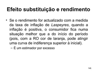 146
Efeito substituição e rendimento
• Se o rendimento for actualizado com a medida
da taxa de inflação de Laspeyres, quando a
inflação é positiva, o consumidor fica numa
situação melhor que a do início do período
(pois, com a RO cor de laranja, pode atingir
uma curva de indiferença superior à inicial).
– É um estimador por excesso
 