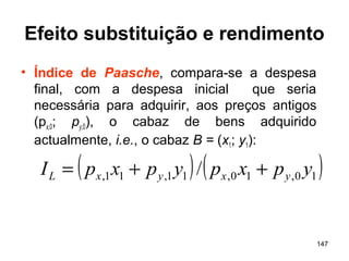 147
Efeito substituição e rendimento
• Índice de Paasche, compara-se a despesa
final, com a despesa inicial que seria
necessária para adquirir, aos preços antigos
(px,0; py,0), o cabaz de bens adquirido
actualmente, i.e., o cabaz B = (x1; y1):
( ) ( )10,10,11,11, / ypxpypxpI yxyxL ++=
 