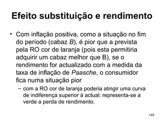 149
Efeito substituição e rendimento
• Com inflação positiva, como a situação no fim
do período (cabaz B), é pior que a prevista
pela RO cor de laranja (pois esta permitiria
adquirir um cabaz melhor que B), se o
rendimento for actualizado com a medida da
taxa de inflação de Paasche, o consumidor
fica numa situação pior
– com a RO cor de laranja poderia atingir uma curva
de indiferença superior à actual: representa-se a
verde a perda de rendimento.
 