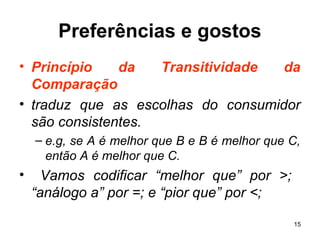 15
Preferências e gostos
• Princípio da Transitividade da
Comparação
• traduz que as escolhas do consumidor
são consistentes.
– e.g, se A é melhor que B e B é melhor que C,
então A é melhor que C.
• Vamos codificar “melhor que” por >;
“análogo a” por =; e “pior que” por <;
 