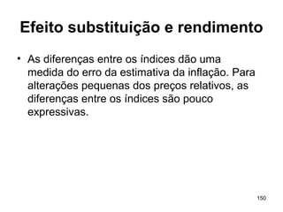150
Efeito substituição e rendimento
• As diferenças entre os índices dão uma
medida do erro da estimativa da inflação. Para
alterações pequenas dos preços relativos, as
diferenças entre os índices são pouco
expressivas.
 