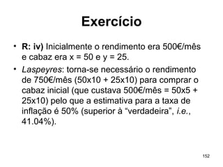 152
Exercício
• R: iv) Inicialmente o rendimento era 500€/mês
e cabaz era x = 50 e y = 25.
• Laspeyres: torna-se necessário o rendimento
de 750€/mês (50x10 + 25x10) para comprar o
cabaz inicial (que custava 500€/mês = 50x5 +
25x10) pelo que a estimativa para a taxa de
inflação é 50% (superior à “verdadeira”, i.e.,
41.04%).
 