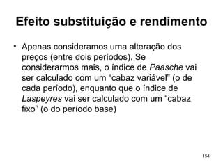 154
Efeito substituição e rendimento
• Apenas consideramos uma alteração dos
preços (entre dois períodos). Se
considerarmos mais, o índice de Paasche vai
ser calculado com um “cabaz variável” (o de
cada período), enquanto que o índice de
Laspeyres vai ser calculado com um “cabaz
fixo” (o do período base)
 