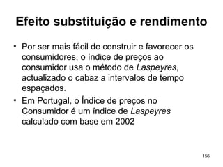 156
Efeito substituição e rendimento
• Por ser mais fácil de construir e favorecer os
consumidores, o índice de preços ao
consumidor usa o método de Laspeyres,
actualizado o cabaz a intervalos de tempo
espaçados.
• Em Portugal, o Índice de preços no
Consumidor é um índice de Laspeyres
calculado com base em 2002
 