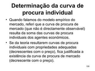 159
Determinação da curva de
procura individual
• Quando falamos do modelo empírico do
mercado, referi que a curva de procura de
mercado (que não é directamente observável)
resulta da soma das curvas de procura
individuais dos agentes económicos.
• Se da teoria resultarem curvas de procura
individuais com propriedades adequadas
(decrescentes com o preço), fica justificada a
existência da curva de procura de mercado
(decrescente com o preço).
 