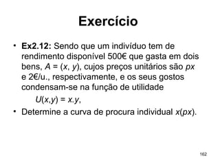 162
Exercício
• Ex2.12: Sendo que um indivíduo tem de
rendimento disponível 500€ que gasta em dois
bens, A = (x, y), cujos preços unitários são px
e 2€/u., respectivamente, e os seus gostos
condensam-se na função de utilidade
U(x,y) = x.y,
• Determine a curva de procura individual x(px).
 