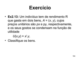 164
Exercício
• Ex2.13: Um indivíduo tem de rendimento R
que gasta em dois bens, A = (x, y), cujos
preços unitários são px e py, respectivamente,
e os seus gostos se condensam na função de
utilidade
U(x,y) = x2
.y,
• Classifique os bens.
 