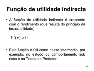 169
Função de utilidade indirecta
• A função de utilidade indirecta é crescente
com o rendimento (que resulta do principio da
insaciabilidade).
• Esta função é útil como passo intermédio, por
exemplo, no estudo do comportamento sob
risco e na Teoria do Produtor.
0)(' >rV
 