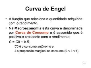 171
Curva de Engel
• A função que relaciona a quantidade adquirida
com o rendimento.
• Na Macroeconomia esta curva é denominada
por Curva de Consumo e é assumido que é
positiva e crescente com o rendimento.
C = C0 + k.R,
C0 é o consumo autónomo e
k a propensão marginal ao consumo (0 < k < 1).
 
