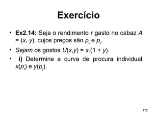 172
Exercício
• Ex2.14: Seja o rendimento r gasto no cabaz A
= (x, y), cujos preços são px e py.
• Sejam os gostos U(x,y) = x.(1 + y).
• i) Determine a curva de procura individual
x(px) e y(py).
 