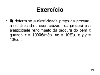 174
Exercício
• ii) determine a elasticidade preço da procura,
a elasticidade preços cruzado da procura e a
elasticidade rendimento da procura do bem x
quando r = 1000€/mês, px = 10€/u. e py =
10€/u.;
 