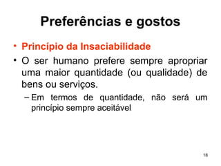 18
Preferências e gostos
• Princípio da Insaciabilidade
• O ser humano prefere sempre apropriar
uma maior quantidade (ou qualidade) de
bens ou serviços.
– Em termos de quantidade, não será um
princípio sempre aceitável
 