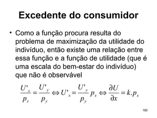 180
Excedente do consumidor
• Como a função procura resulta do
problema de maximização da utilidade do
indivíduo, então existe uma relação entre
essa função e a função de utilidade (que é
uma escala do bem-estar do indivíduo)
que não é observável
xx
y
y
x
y
y
x
x
pk
x
U
p
p
U
U
p
U
p
U
.
'
'
''
=
∂
∂
⇔=⇔=
 