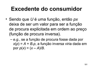 181
Excedente do consumidor
• Sendo que U é uma função, então px
deixa de ser um valor para ser a função
de procura explicitada em ordem ao preço
(função de procura inversa).
– e.g., se a função de procura fosse dada por
x(p) = A + B.p, a função inversa viria dada em
por p(x) = (x – A)/B.
 