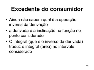 184
Excedente do consumidor
• Ainda não sabem qual é a operação
inversa da derivação
• a derivada é a inclinação na função no
ponto considerado
• O integral (que é o inverso da derivada)
traduz o integral (área) no intervalo
considerado
 