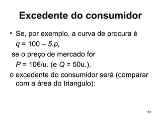 187
Excedente do consumidor
• Se, por exemplo, a curva de procura é
q = 100 – 5.p,
se o preço de mercado for
P = 10€/u. (e Q = 50u.),
o excedente do consumidor será (comparar
com a área do triangulo):
 