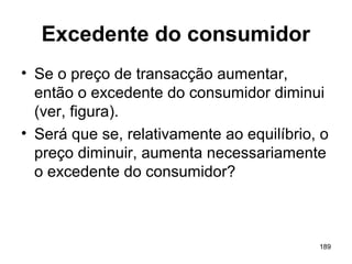 189
Excedente do consumidor
• Se o preço de transacção aumentar,
então o excedente do consumidor diminui
(ver, figura).
• Será que se, relativamente ao equilíbrio, o
preço diminuir, aumenta necessariamente
o excedente do consumidor?
 