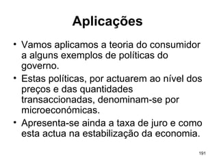 191
Aplicações
• Vamos aplicamos a teoria do consumidor
a alguns exemplos de políticas do
governo.
• Estas políticas, por actuarem ao nível dos
preços e das quantidades
transaccionadas, denominam-se por
microeconómicas.
• Apresenta-se ainda a taxa de juro e como
esta actua na estabilização da economia.
 
