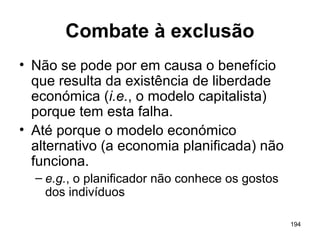 194
Combate à exclusão
• Não se pode por em causa o benefício
que resulta da existência de liberdade
económica (i.e., o modelo capitalista)
porque tem esta falha.
• Até porque o modelo económico
alternativo (a economia planificada) não
funciona.
– e.g., o planificador não conhece os gostos
dos indivíduos
 