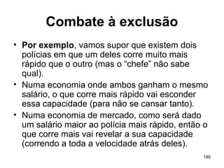 195
Combate à exclusão
• Por exemplo, vamos supor que existem dois
polícias em que um deles corre muito mais
rápido que o outro (mas o “chefe” não sabe
qual).
• Numa economia onde ambos ganham o mesmo
salário, o que corre mais rápido vai esconder
essa capacidade (para não se cansar tanto).
• Numa economia de mercado, como será dado
um salário maior ao polícia mais rápido, então o
que corre mais vai revelar a sua capacidade
(correndo a toda a velocidade atrás deles).
 