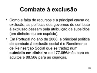 196
Combate à exclusão
• Como a falta de recursos é a principal causa de
exclusão, as políticas dos governos de combate
à exclusão passam pela atribuição de subsídios
(em dinheiro ou em espécie).
• Em Portugal no ano de 2008, a principal política
de combate à exclusão social é o Rendimento
de Reinserção Social que se traduz num
subsídio em dinheiro de 177.05€/mês para os
adultos e 88.50€ para as crianças.
 