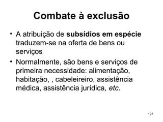 197
Combate à exclusão
• A atribuição de subsídios em espécie
traduzem-se na oferta de bens ou
serviços
• Normalmente, são bens e serviços de
primeira necessidade: alimentação,
habitação, , cabeleireiro, assistência
médica, assistência jurídica, etc.
 