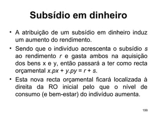 199
Subsídio em dinheiro
• A atribuição de um subsídio em dinheiro induz
um aumento do rendimento.
• Sendo que o indivíduo acrescenta o subsídio s
ao rendimento r e gasta ambos na aquisição
dos bens x e y, então passará a ter como recta
orçamental x.px + y.py = r + s.
• Esta nova recta orçamental ficará localizada à
direita da RO inicial pelo que o nível de
consumo (e bem-estar) do indivíduo aumenta.
 