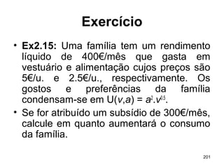 201
Exercício
• Ex2.15: Uma família tem um rendimento
líquido de 400€/mês que gasta em
vestuário e alimentação cujos preços são
5€/u. e 2.5€/u., respectivamente. Os
gostos e preferências da família
condensam-se em U(v,a) = a2
.v0.5
.
• Se for atribuído um subsídio de 300€/mês,
calcule em quanto aumentará o consumo
da família.
 