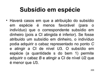 208
Subsídio em espécie
• Haverá casos em que a atribuição do subsídio
em espécie é menos favorável (para o
indivíduo) que o correspondente subsídio em
dinheiro (pois a CI atingida é inferior). Se fosse
atribuído um subsídio em dinheiro, o indivíduo
podia adquirir o cabaz representado no ponto C
e atingir a CI de nível U3. O subsídio em
espécie (a quantidade s do bem 1) permite
adquirir o cabaz B e atingir a CI de nível U2 que
é menor que U3.
 
