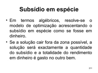 211
Subsídio em espécie
• Em termos algébricos, resolve-se o
modelo de optimização acrescentando o
subsídio em espécie como se fosse em
dinheiro.
• Se a solução cair fora da zona possível, a
solução será exactamente a quantidade
do subsídio e a totalidade do rendimento
em dinheiro é gasto no outro bem.
 