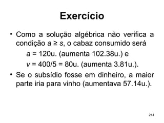214
Exercício
• Como a solução algébrica não verifica a
condição a ≥ s, o cabaz consumido será
a = 120u. (aumenta 102.38u.) e
v = 400/5 = 80u. (aumenta 3.81u.).
• Se o subsídio fosse em dinheiro, a maior
parte iria para vinho (aumentava 57.14u.).
 