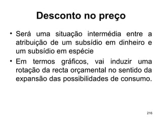 216
Desconto no preço
• Será uma situação intermédia entre a
atribuição de um subsídio em dinheiro e
um subsídio em espécie
• Em termos gráficos, vai induzir uma
rotação da recta orçamental no sentido da
expansão das possibilidades de consumo.
 