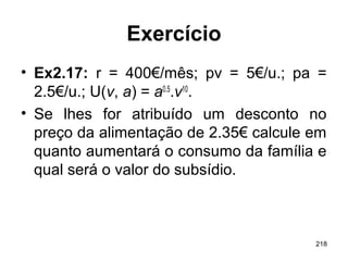 218
Exercício
• Ex2.17: r = 400€/mês; pv = 5€/u.; pa =
2.5€/u.; U(v, a) = a0.5
.v10
.
• Se lhes for atribuído um desconto no
preço da alimentação de 2.35€ calcule em
quanto aumentará o consumo da família e
qual será o valor do subsídio.
 