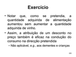 220
Exercício
• Notar que, como se pretendia, a
quantidade adquirida de alimentação
aumentou sem aumentar a quantidade
adquirida de vinho.
• Assim, a atribuição de um desconto no
preço também é eficaz na condução do
consumo na direcção pretendida
– Não aplicável, e.g., aos dementes e crianças
 