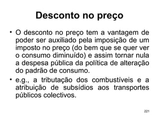 221
Desconto no preço
• O desconto no preço tem a vantagem de
poder ser auxiliado pela imposição de um
imposto no preço (do bem que se quer ver
o consumo diminuído) e assim tornar nula
a despesa pública da política de alteração
do padrão de consumo.
• e.g., a tributação dos combustíveis e a
atribuição de subsídios aos transportes
públicos colectivos.
 