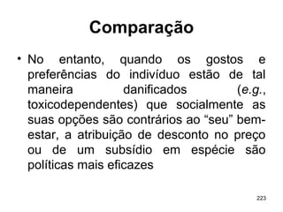 223
Comparação
• No entanto, quando os gostos e
preferências do indivíduo estão de tal
maneira danificados (e.g.,
toxicodependentes) que socialmente as
suas opções são contrários ao “seu” bem-
estar, a atribuição de desconto no preço
ou de um subsídio em espécie são
políticas mais eficazes
 