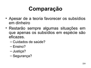 224
Comparação
• Apesar de a teoria favorecer os subsídios
em dinheiro
• Restarão sempre algumas situações em
que apenas os subsídios em espécie são
eficazes.
– Cuidados de saúde?
– Ensino?
– Justiça?
– Segurança?
 