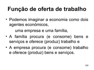 226
Função de oferta de trabalho
• Podemos imaginar a economia como dois
agentes económicos,
uma empresa e uma família,
• A família procura (e consome) bens e
serviços e oferece (produz) trabalho e
• A empresa procura (e consome) trabalho
e oferece (produz) bens e serviços.
 