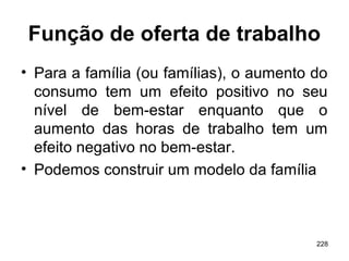 228
Função de oferta de trabalho
• Para a família (ou famílias), o aumento do
consumo tem um efeito positivo no seu
nível de bem-estar enquanto que o
aumento das horas de trabalho tem um
efeito negativo no bem-estar.
• Podemos construir um modelo da família
 