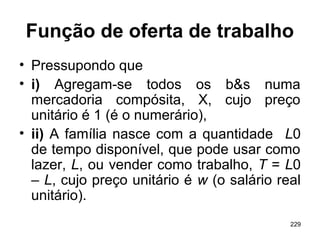229
Função de oferta de trabalho
• Pressupondo que
• i) Agregam-se todos os b&s numa
mercadoria compósita, X, cujo preço
unitário é 1 (é o numerário),
• ii) A família nasce com a quantidade L0
de tempo disponível, que pode usar como
lazer, L, ou vender como trabalho, T = L0
– L, cujo preço unitário é w (o salário real
unitário).
 