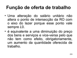 233
Função de oferta de trabalho
• Uma alteração do salário unitário não
altera o ponto de intersecção da RO com
o eixo do lazer porque esse ponto vale
sempre L0.
• é equivalente a uma diminuição do preço
dos bens e serviços e vice-versa pelo que
não tem como efeito, obrigatoriamente,
um aumento da quantidade oferecida de
trabalho.
 