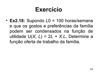 236
Exercício
• Ex2.18: Supondo L0 = 100 horas/semana
e que os gostos e preferências da família
podem ser condensados na função de
utilidade U(X, L) = 2L + X.L. Determine a
função oferta de trabalho da família.
 